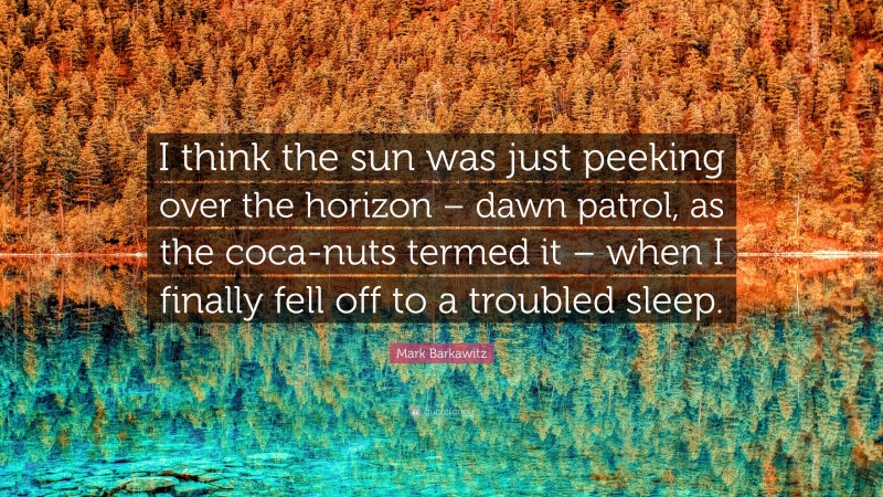 Mark Barkawitz Quote: “I think the sun was just peeking over the horizon – dawn patrol, as the coca-nuts termed it – when I finally fell off to a troubled sleep.”