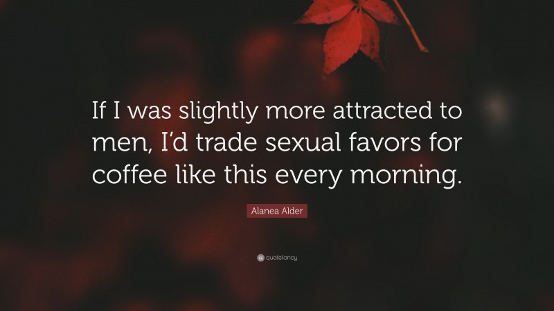Alanea Alder Quote: “If I was slightly more attracted to men, I’d trade sexual favors for coffee like this every morning.”