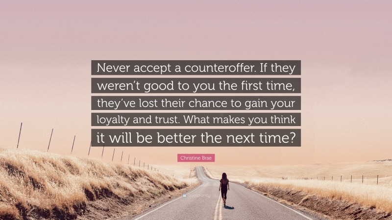 Christine Brae Quote: “Never accept a counteroffer. If they weren’t good to you the first time, they’ve lost their chance to gain your loyalty and trust. What makes you think it will be better the next time?”
