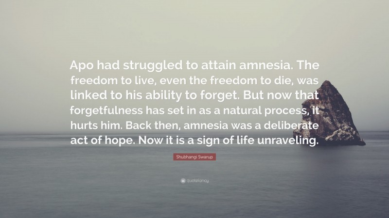 Shubhangi Swarup Quote: “Apo had struggled to attain amnesia. The freedom to live, even the freedom to die, was linked to his ability to forget. But now that forgetfulness has set in as a natural process, it hurts him. Back then, amnesia was a deliberate act of hope. Now it is a sign of life unraveling.”