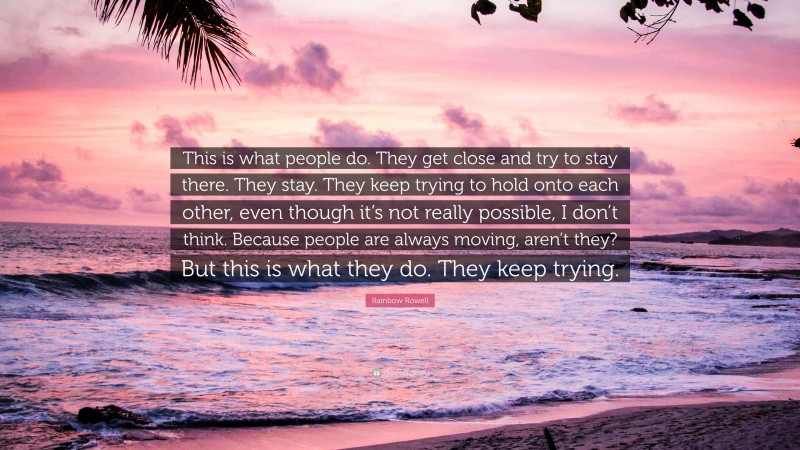 Rainbow Rowell Quote: “This is what people do. They get close and try to stay there. They stay. They keep trying to hold onto each other, even though it’s not really possible, I don’t think. Because people are always moving, aren’t they? But this is what they do. They keep trying.”