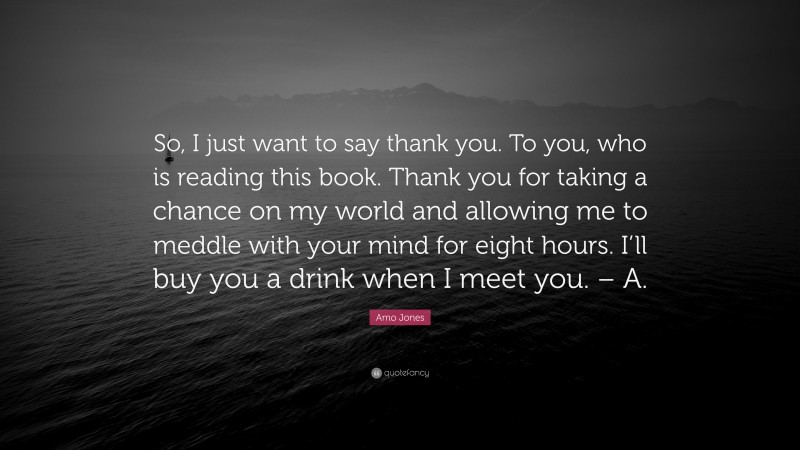 Amo Jones Quote: “So, I just want to say thank you. To you, who is reading this book. Thank you for taking a chance on my world and allowing me to meddle with your mind for eight hours. I’ll buy you a drink when I meet you. – A.”