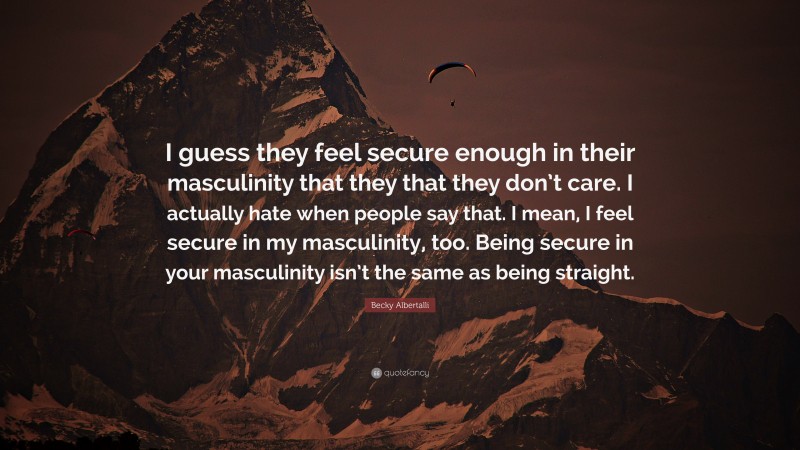 Becky Albertalli Quote: “I guess they feel secure enough in their masculinity that they that they don’t care. I actually hate when people say that. I mean, I feel secure in my masculinity, too. Being secure in your masculinity isn’t the same as being straight.”