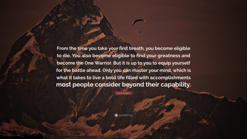 David Goggins Quote: “From the time you take your first breath, you become eligible to die. You also become eligible to find your greatness and become the One Warrior. But it is up to you to equip yourself for the battle ahead. Only you can master your mind, which is what it takes to live a bold life filled with accomplishments most people consider beyond their capability.”