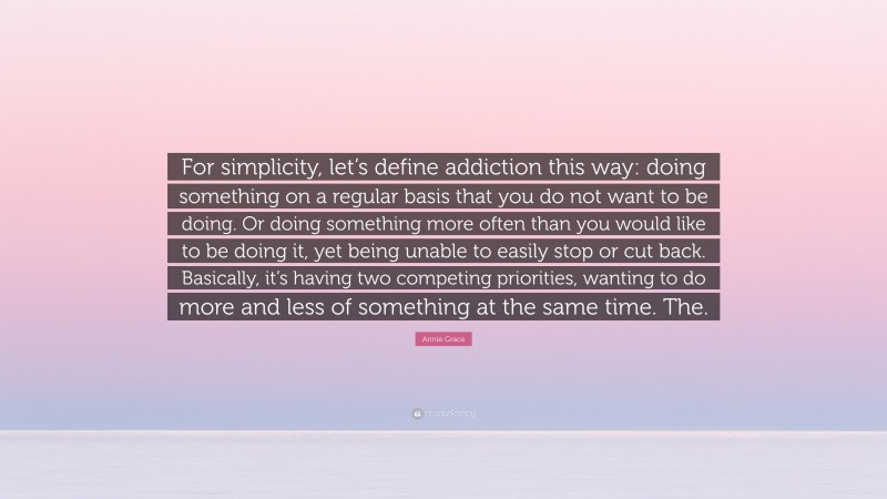 Annie Grace Quote: “For simplicity, let’s define addiction this way: doing something on a regular basis that you do not want to be doing. Or doing something more often than you would like to be doing it, yet being unable to easily stop or cut back. Basically, it’s having two competing priorities, wanting to do more and less of something at the same time. The.”