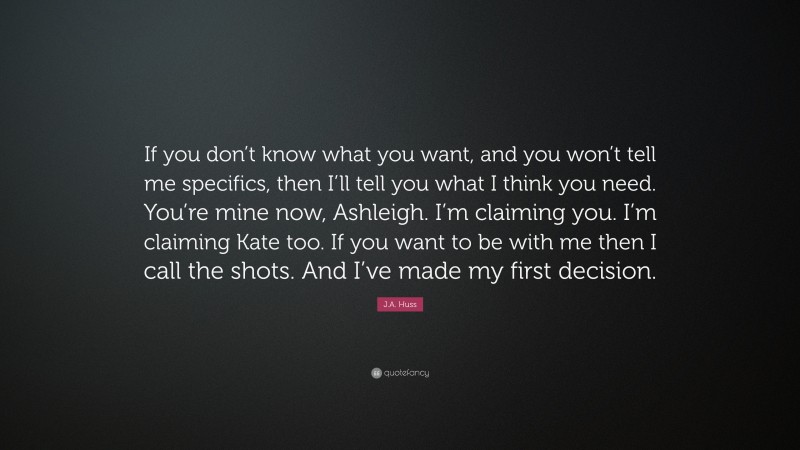 J.A. Huss Quote: “If you don’t know what you want, and you won’t tell me specifics, then I’ll tell you what I think you need. You’re mine now, Ashleigh. I’m claiming you. I’m claiming Kate too. If you want to be with me then I call the shots. And I’ve made my first decision.”