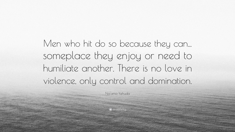 Na'ama Yehuda Quote: “Men who hit do so because they can... someplace they enjoy or need to humiliate another. There is no love in violence, only control and domination.”