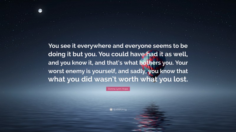 Donna Lynn Hope Quote: “You see it everywhere and everyone seems to be doing it but you. You could have had it as well, and you know it, and that’s what bothers you. Your worst enemy is yourself, and sadly, you know that what you did wasn’t worth what you lost.”