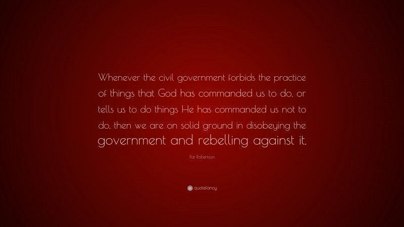 Pat Robertson Quote: “Whenever the civil government forbids the practice of things that God has commanded us to do, or tells us to do things He has commanded us not to do, then we are on solid ground in disobeying the government and rebelling against it.”