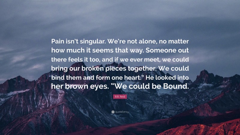 B.B. Reid Quote: “Pain isn’t singular. We’re not alone, no matter how much it seems that way. Someone out there feels it too, and if we ever meet, we could bring our broken pieces together. We could bind them and form one heart.” He looked into her brown eyes. “We could be Bound.”