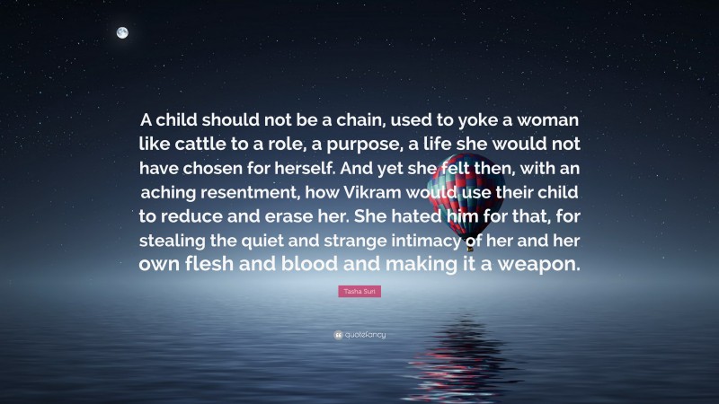 Tasha Suri Quote: “A child should not be a chain, used to yoke a woman like cattle to a role, a purpose, a life she would not have chosen for herself. And yet she felt then, with an aching resentment, how Vikram would use their child to reduce and erase her. She hated him for that, for stealing the quiet and strange intimacy of her and her own flesh and blood and making it a weapon.”