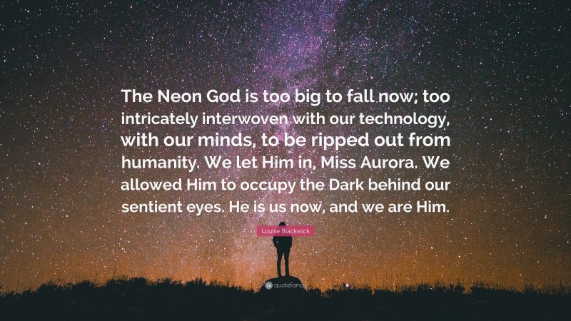 Louise Blackwick Quote: “The Neon God is too big to fall now; too intricately interwoven with our technology, with our minds, to be ripped out from humanity. We let Him in, Miss Aurora. We allowed Him to occupy the Dark behind our sentient eyes. He is us now, and we are Him.”