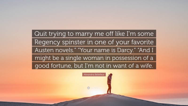 Alexandria Bellefleur Quote: “Quit trying to marry me off like I’m some Regency spinster in one of your favorite Austen novels.” “Your name is Darcy.” “And I might be a single woman in possession of a good fortune, but I’m not in want of a wife.”