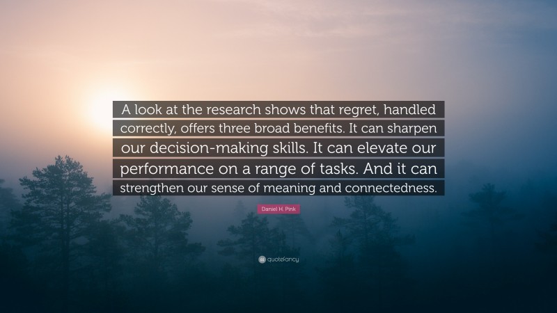 Daniel H. Pink Quote: “A look at the research shows that regret, handled correctly, offers three broad benefits. It can sharpen our decision-making skills. It can elevate our performance on a range of tasks. And it can strengthen our sense of meaning and connectedness.”