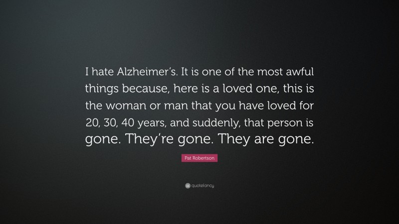Pat Robertson Quote: “I hate Alzheimer’s. It is one of the most awful things because, here is a loved one, this is the woman or man that you have loved for 20, 30, 40 years, and suddenly, that person is gone. They’re gone. They are gone.”
