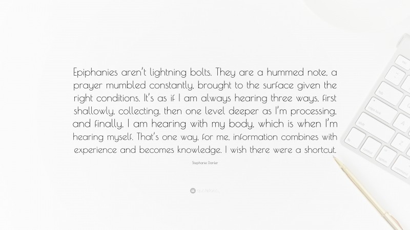 Stephanie Danler Quote: “Epiphanies aren’t lightning bolts. They are a hummed note, a prayer mumbled constantly, brought to the surface given the right conditions. It’s as if I am always hearing three ways, first shallowly, collecting, then one level deeper as I’m processing, and finally, I am hearing with my body, which is when I’m hearing myself. That’s one way, for me, information combines with experience and becomes knowledge. I wish there were a shortcut.”