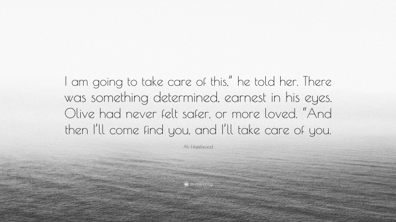 Ali Hazelwood Quote: “I am going to take care of this,” he told her. There was something determined, earnest in his eyes. Olive had never felt safer, or more loved. “And then I’ll come find you, and I’ll take care of you.”