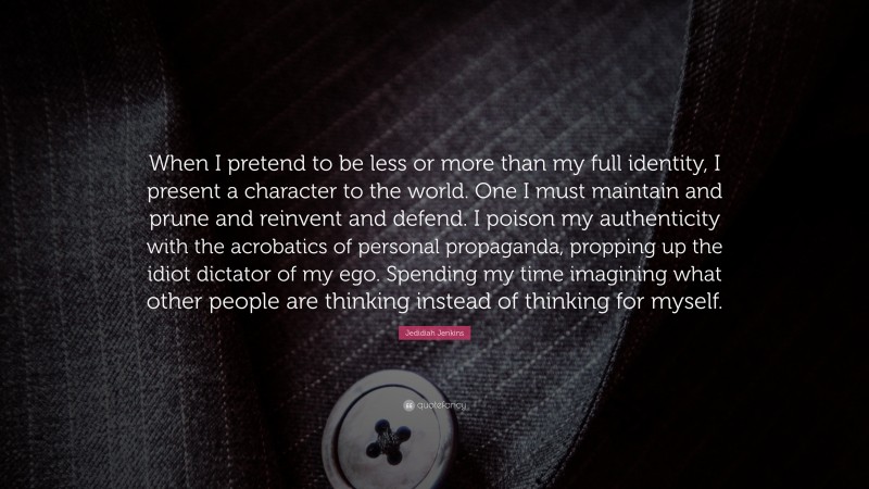 Jedidiah Jenkins Quote: “When I pretend to be less or more than my full identity, I present a character to the world. One I must maintain and prune and reinvent and defend. I poison my authenticity with the acrobatics of personal propaganda, propping up the idiot dictator of my ego. Spending my time imagining what other people are thinking instead of thinking for myself.”