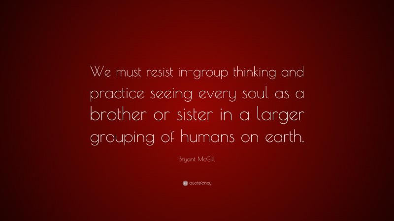 Bryant McGill Quote: “We must resist in-group thinking and practice seeing every soul as a brother or sister in a larger grouping of humans on earth.”