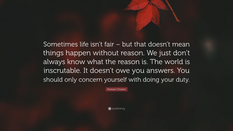 Roshani Chokshi Quote: “Sometimes life isn’t fair – but that doesn’t mean things happen without reason. We just don’t always know what the reason is. The world is inscrutable. It doesn’t owe you answers. You should only concern yourself with doing your duty.”