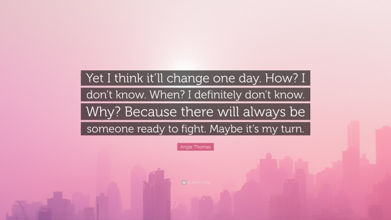 Angie Thomas Quote: “Yet I think it’ll change one day. How? I don’t know. When? I definitely don’t know. Why? Because there will always be someone ready to fight. Maybe it’s my turn.”