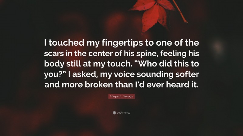 Harper L. Woods Quote: “I touched my fingertips to one of the scars in the center of his spine, feeling his body still at my touch. “Who did this to you?” I asked, my voice sounding softer and more broken than I’d ever heard it.”