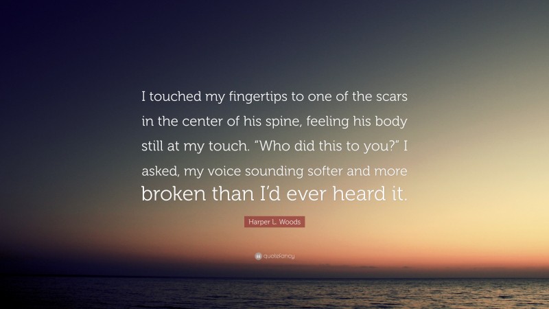 Harper L. Woods Quote: “I touched my fingertips to one of the scars in the center of his spine, feeling his body still at my touch. “Who did this to you?” I asked, my voice sounding softer and more broken than I’d ever heard it.”