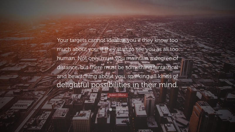 Robert Greene Quote: “Your targets cannot idealize you if they know too much about you, if they start to see you as all too human. Not only must you maintain a degree of distance, but there must be something fantastical and bewitching about you, sparking all kinds of delightful possibilities in their mind.”