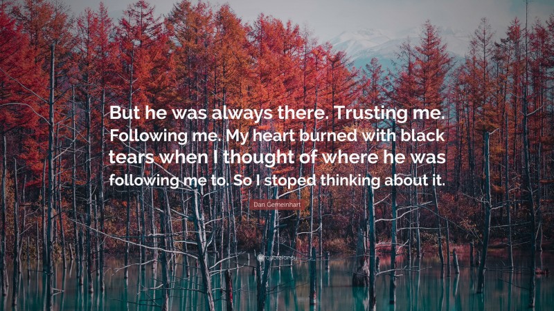 Dan Gemeinhart Quote: “But he was always there. Trusting me. Following me. My heart burned with black tears when I thought of where he was following me to. So I stoped thinking about it.”