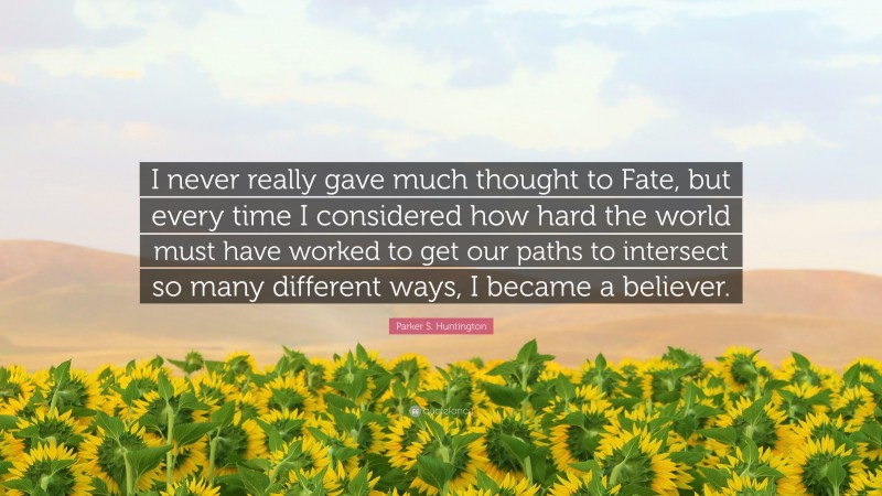 Parker S. Huntington Quote: “I never really gave much thought to Fate, but every time I considered how hard the world must have worked to get our paths to intersect so many different ways, I became a believer.”