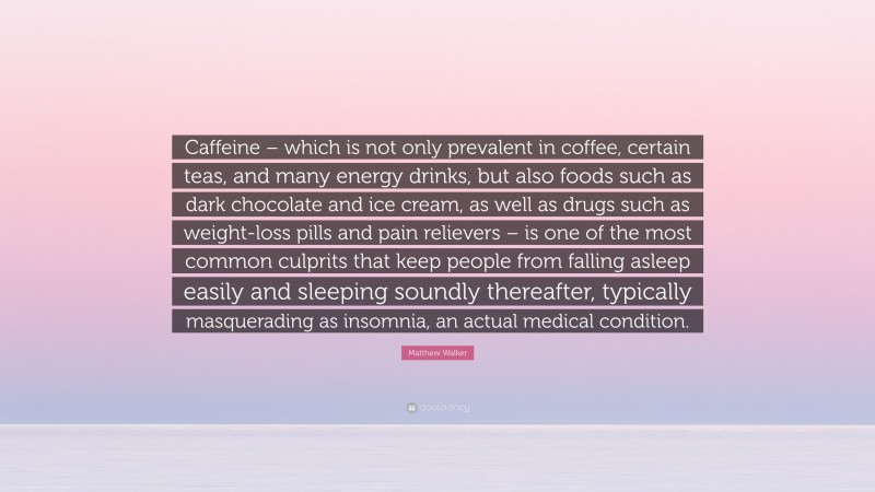 Matthew Walker Quote: “Caffeine – which is not only prevalent in coffee, certain teas, and many energy drinks, but also foods such as dark chocolate and ice cream, as well as drugs such as weight-loss pills and pain relievers – is one of the most common culprits that keep people from falling asleep easily and sleeping soundly thereafter, typically masquerading as insomnia, an actual medical condition.”