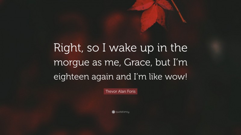 Trevor Alan Foris Quote: “Right, so I wake up in the morgue as me, Grace, but I’m eighteen again and I’m like wow!”