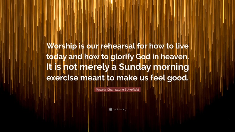 Rosaria Champagne Butterfield Quote: “Worship is our rehearsal for how to live today and how to glorify God in heaven. It is not merely a Sunday morning exercise meant to make us feel good.”