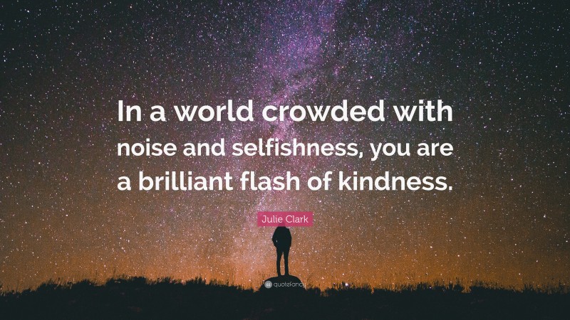 Julie Clark Quote: “In a world crowded with noise and selfishness, you are a brilliant flash of kindness.”