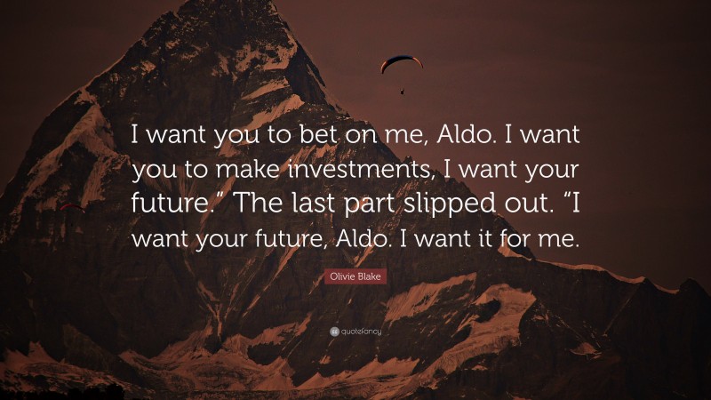 Olivie Blake Quote: “I want you to bet on me, Aldo. I want you to make investments, I want your future.” The last part slipped out. “I want your future, Aldo. I want it for me.”