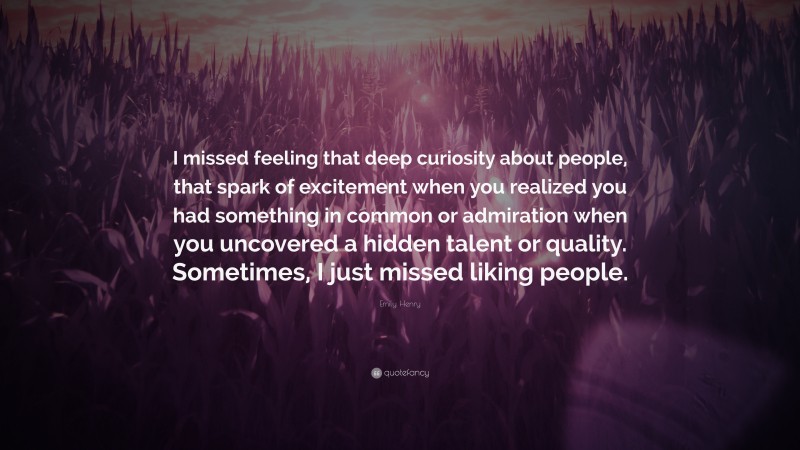 Emily Henry Quote: “I missed feeling that deep curiosity about people, that spark of excitement when you realized you had something in common or admiration when you uncovered a hidden talent or quality. Sometimes, I just missed liking people.”