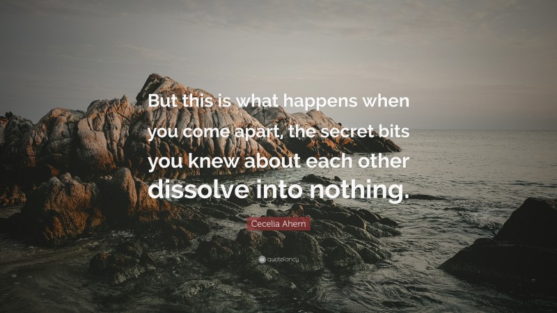 Cecelia Ahern Quote: “But this is what happens when you come apart, the secret bits you knew about each other dissolve into nothing.”