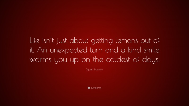 Sijdah Hussain Quote: “Life isn’t just about getting lemons out of it. An unexpected turn and a kind smile warms you up on the coldest of days.”