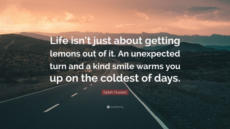 Sijdah Hussain Quote: “Life isn’t just about getting lemons out of it. An unexpected turn and a kind smile warms you up on the coldest of days.”