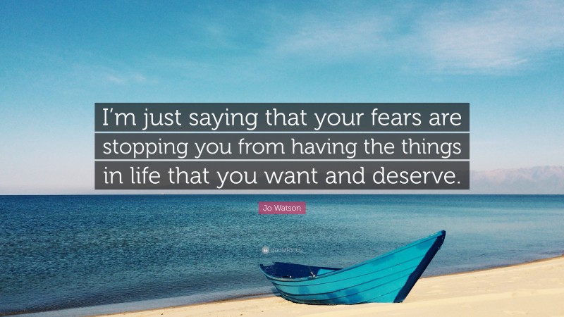 Jo Watson Quote: “I’m just saying that your fears are stopping you from having the things in life that you want and deserve.”