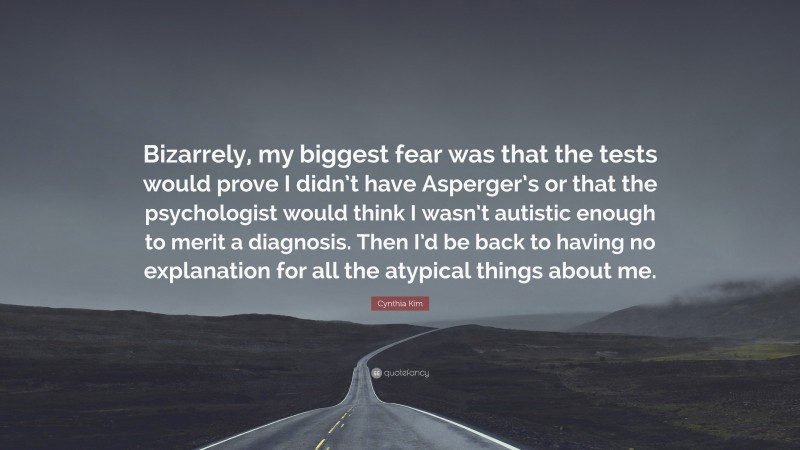 Cynthia Kim Quote: “Bizarrely, my biggest fear was that the tests would prove I didn’t have Asperger’s or that the psychologist would think I wasn’t autistic enough to merit a diagnosis. Then I’d be back to having no explanation for all the atypical things about me.”