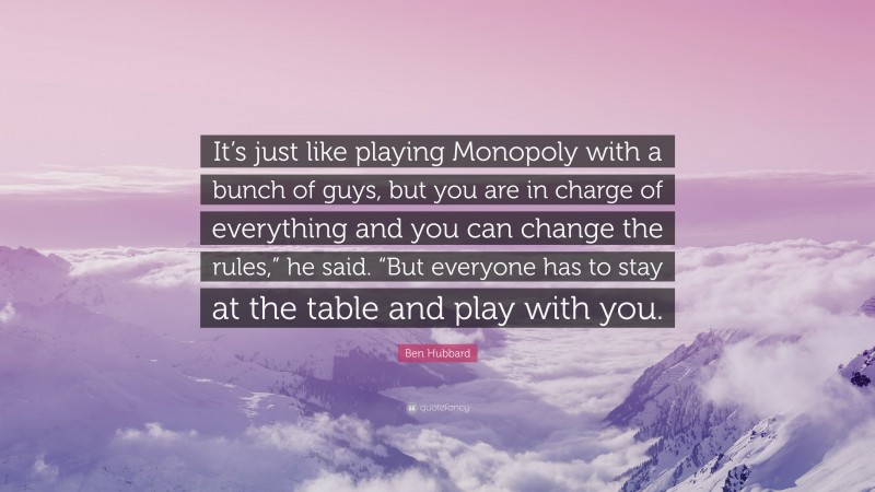 Ben Hubbard Quote: “It’s just like playing Monopoly with a bunch of guys, but you are in charge of everything and you can change the rules,” he said. “But everyone has to stay at the table and play with you.”