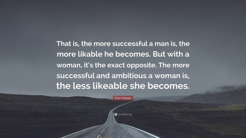 Fran Hauser Quote: “That is, the more successful a man is, the more likable he becomes. But with a woman, it’s the exact opposite. The more successful and ambitious a woman is, the less likeable she becomes.”