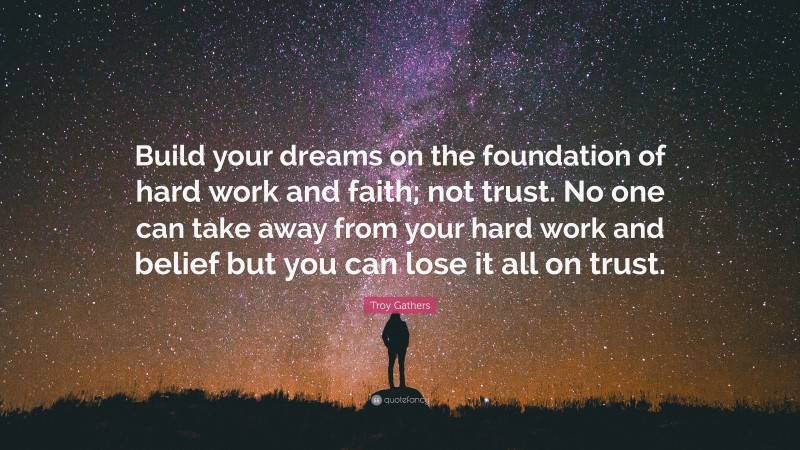 Troy Gathers Quote: “Build your dreams on the foundation of hard work and faith; not trust. No one can take away from your hard work and belief but you can lose it all on trust.”