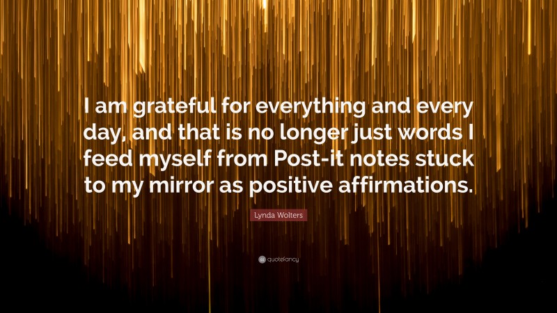 Lynda Wolters Quote: “I am grateful for everything and every day, and that is no longer just words I feed myself from Post-it notes stuck to my mirror as positive affirmations.”