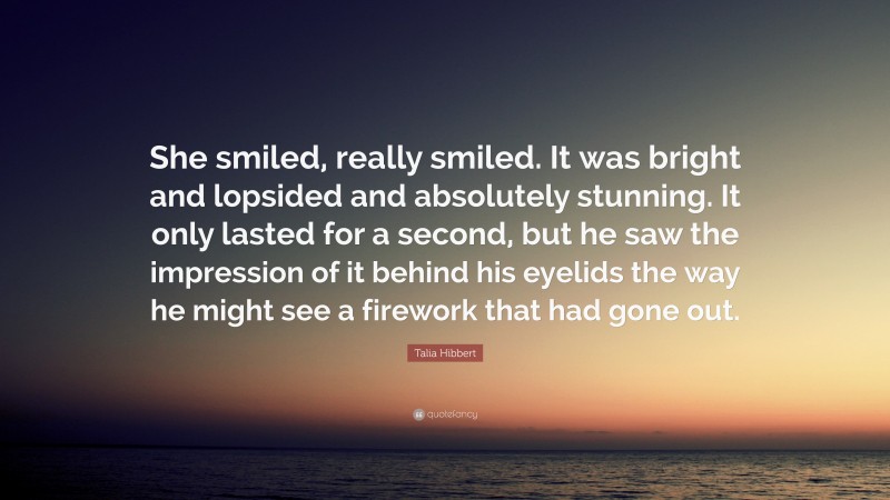 Talia Hibbert Quote: “She smiled, really smiled. It was bright and lopsided and absolutely stunning. It only lasted for a second, but he saw the impression of it behind his eyelids the way he might see a firework that had gone out.”