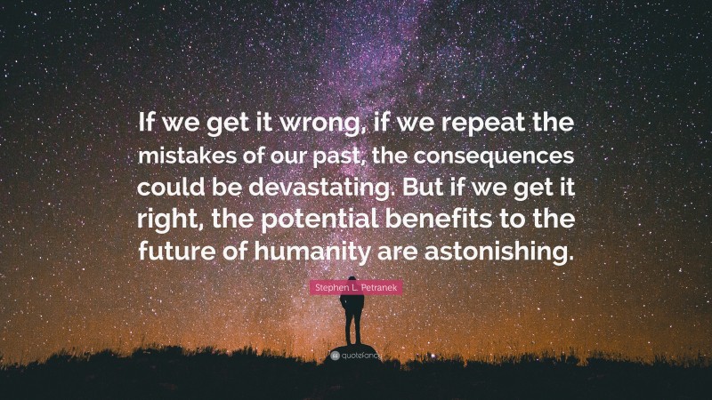 Stephen L. Petranek Quote: “If we get it wrong, if we repeat the mistakes of our past, the consequences could be devastating. But if we get it right, the potential benefits to the future of humanity are astonishing.”