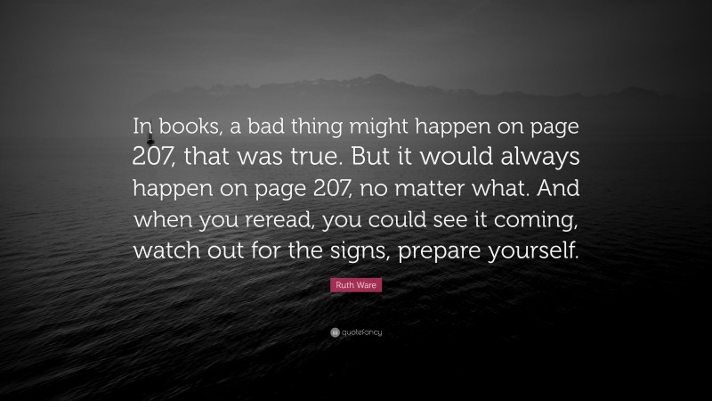 Ruth Ware Quote: “In books, a bad thing might happen on page 207, that was true. But it would always happen on page 207, no matter what. And when you reread, you could see it coming, watch out for the signs, prepare yourself.”