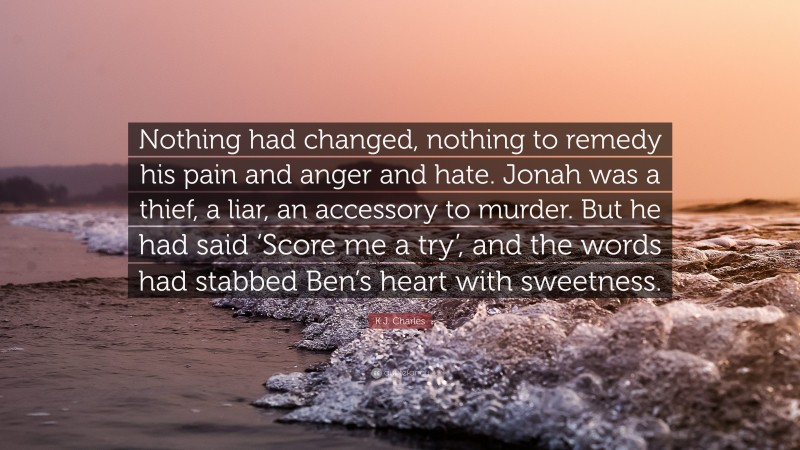 K.J. Charles Quote: “Nothing had changed, nothing to remedy his pain and anger and hate. Jonah was a thief, a liar, an accessory to murder. But he had said ‘Score me a try’, and the words had stabbed Ben’s heart with sweetness.”