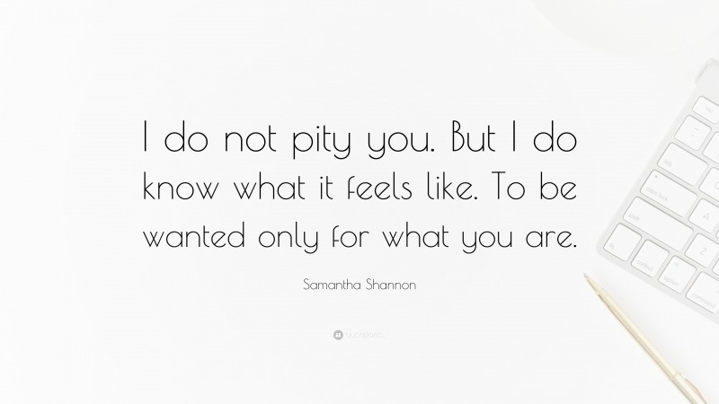 Samantha Shannon Quote: “I do not pity you. But I do know what it feels like. To be wanted only for what you are.”